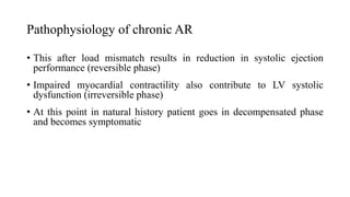 Pathophysiology of chronic AR
• This after load mismatch results in reduction in systolic ejection
performance (reversible phase)
• Impaired myocardial contractility also contribute to LV systolic
dysfunction (irreversible phase)
• At this point in natural history patient goes in decompensated phase
and becomes symptomatic
 