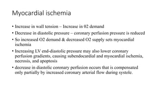Myocardial ischemia
• Increase in wall tension – Increase in 02 demand
• Decrease in diastolic pressure – coronary perfusion pressure is reduced
• So increased O2 demand & decreased O2 supply sets myocardial
ischemia
• Increasing LV end-diastolic pressure may also lower coronary
perfusion gradients, causing subendocardial and myocardial ischemia,
necrosis, and apoptosis
• decrease in diastolic coronary perfusion occurs that is compensated
only partially by increased coronary arterial flow during systole.
 