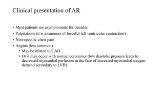 Clinical presentation of AR
• Most patients are asymptomatic for decades
• Palpitations (it is awareness of forceful left ventricular contraction)
• Non-specific chest pain
• Angina (less common)
• May be related to CAD
• Or it may occur with normal coronaries (low diastolic pressure leads to
decreased myocardial perfusion in the face of increased myocardial oxygen
demand secondary to LVH)
 