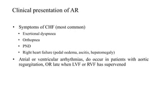 Clinical presentation of AR
• Symptoms of CHF (most common)
• Exertional dyspnoea
• Orthopnea
• PND
• Right heart failure (pedal oedema, ascitis, hepatomegaly)
• Atrial or ventricular arrhythmias, do occur in patients with aortic
regurgitation, OR late when LVF or RVF has supervened
 