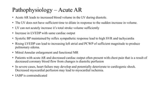 Pathophysiology – Acute AR
• Acute AR leads to increased blood volume in the LV during diastole.
• The LV does not have sufficient time to dilate in response to the sudden increase in volume.
• LV can not acutely increase it’s total stroke volume sufficiently
• Increase in LVEDP with same cardiac output
• Systolic BP maintained by reflex sympathetic response lead to high SVR and tachycardia
• Rising LVEDP can lead to increasing left atrial and PCWP of sufficient magnitude to produce
pulmonary edema.
• Mitral Annular enlargement and functional MR
• Patients with acute AR and decreased cardiac output often present with chest pain that is a result of
decreased coronary blood flow from changes is diastolic perfusion
• In severe cases, heart failure may develop and potentially deteriorate to cardiogenic shock.
Decreased myocardial perfusion may lead to myocardial ischemia.
• IABP is contraindicated
 
