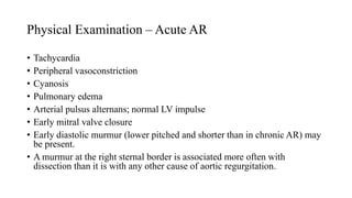 Physical Examination – Acute AR
• Tachycardia
• Peripheral vasoconstriction
• Cyanosis
• Pulmonary edema
• Arterial pulsus alternans; normal LV impulse
• Early mitral valve closure
• Early diastolic murmur (lower pitched and shorter than in chronic AR) may
be present.
• A murmur at the right sternal border is associated more often with
dissection than it is with any other cause of aortic regurgitation.
 