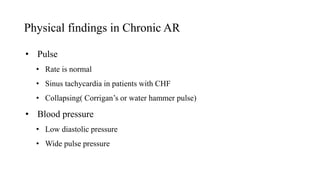 Physical findings in Chronic AR
• Pulse
• Rate is normal
• Sinus tachycardia in patients with CHF
• Collapsing( Corrigan’s or water hammer pulse)
• Blood pressure
• Low diastolic pressure
• Wide pulse pressure
 