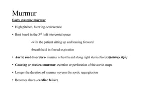 Murmur
Early diastolic murmur
• High pitched, blowing decrescendo
• Best heard in the 3rd left intercostal space
-with the patient sitting up and leaning forward
-breath held in forced expiration
• Aortic root disorders- murmur is best heard along right sternal border(Harvey sign)
• Cooving or musical murmur- evertion or perforation of the aortic cusps
• Longer the duration of murmur severer the aortic regurgitation
• Becomes short - cardiac failure
 