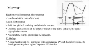 Murmur
Ejection systolic murmur- flow murmur
• best heard at the base of the heat
Austin flint murmur
• Soft, low pitched rumbling mid diastolic murmur.
• Diastolic displacement of the anterior leaflet of the mitral valve by the aortic
regurgitation stream.
• Auscultatory events- intensified by handgrip.
S3 Gallop
• A third heart sound (S3) correlates with an increased LV end-diastolic volume. Its
development may be a sign of impaired LV function
 