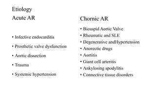 Etiology
Acute AR
• Infective endocarditis
• Prosthetic valve dysfunction
• Aortic dissection
• Trauma
• Systemic hypertension
Chornic AR
• Bicuspid Aortic Valve
• Rheumatic and SLE
• Degenerative andHypertension
• Anorectic drugs
• Aortitis
• Giant cell arteritis
• Ankylosing spodylitis
• Connective tissue disorders
 