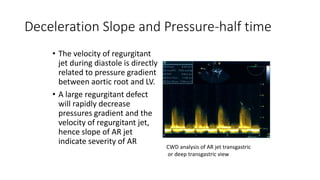 Deceleration Slope and Pressure-half time
• The velocity of regurgitant
jet during diastole is directly
related to pressure gradient
between aortic root and LV.
• A large regurgitant defect
will rapidly decrease
pressures gradient and the
velocity of regurgitant jet,
hence slope of AR jet
indicate severity of AR
CWD analysis of AR jet transgastric
or deep transgastric view
 