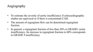 Angiography
• To estimate the severity of aortic insufficiency if echocardiographic
studies are equivocal or if there is concomitant CAD.
• The amount of regurgitant flow can be determined regurgitant
fraction.
• In general, a regurgitant fraction of less than 20% is GRADE1 aortic
insufficiency. An increase in regurgitant fraction to 60% corresponds
to GRADE 4 insufficiency
 