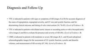 Diagnosis and Follow-Up
• TTE is indicated in patients with signs or symptoms of AR (stages A to D) for accurate diagnosis of
the cause of regurgitation, regurgitant severity, and LV size and systolic function, and for
determining clinical outcome and timing of valve intervention (34, 76-85). (Level of Evidence: B)
• TTE is indicated in patients with dilated aortic sinuses or ascending aorta or with a bicuspid aortic
valve (stages A and B) to evaluate the presence and severity of AR (86). (Level of Evidence: B)
• CMR is indicated in patients with moderate or severe AR (stages B, C, and D) and suboptimal
echocardiographic images for the assessment of LV systolic function, systolic and diastolic
volumes, and measurement of AR severity (87, 88). (Level of Evidence: B)
 