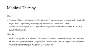 Medical Therapy
Class I
• Treatment of hypertension (systolic BP >140 mm Hg) is recommended in patients with chronic AR
(stages B and C), preferably with dihydropyridine calcium channel blockers or
angiotensinconverting enzyme (ACE) inhibitors/angiotensin-receptor blockers (ARBs) (84, 89).
(Level of Evidence: B)
Class IIa
• Medical therapy with ACE inhibitors/ARBs and beta blockers is reasonable in patients with severe
AR who have symptoms and/or LV dysfunction (stages C2 and D) when surgery is not performed
because of comorbidities (90, 91). (Level of Evidence: B)
 