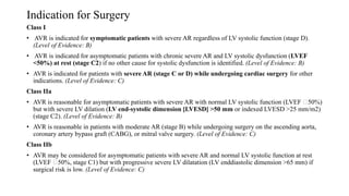 Indication for Surgery
Class I
• AVR is indicated for symptomatic patients with severe AR regardless of LV systolic function (stage D).
(Level of Evidence: B)
• AVR is indicated for asymptomatic patients with chronic severe AR and LV systolic dysfunction (LVEF
<50%) at rest (stage C2) if no other cause for systolic dysfunction is identified. (Level of Evidence: B)
• AVR is indicated for patients with severe AR (stage C or D) while undergoing cardiac surgery for other
indications. (Level of Evidence: C)
Class IIa
• AVR is reasonable for asymptomatic patients with severe AR with normal LV systolic function (LVEF 50%)
but with severe LV dilation (LV end-systolic dimension [LVESD] >50 mm or indexed LVESD >25 mm/m2)
(stage C2). (Level of Evidence: B)
• AVR is reasonable in patients with moderate AR (stage B) while undergoing surgery on the ascending aorta,
coronary artery bypass graft (CABG), or mitral valve surgery. (Level of Evidence: C)
Class IIb
• AVR may be considered for asymptomatic patients with severe AR and normal LV systolic function at rest
(LVEF 50%, stage C1) but with progressive severe LV dilatation (LV enddiastolic dimension >65 mm) if
surgical risk is low. (Level of Evidence: C)
 