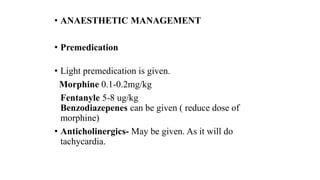 • ANAESTHETIC MANAGEMENT
• Premedication
• Light premedication is given.
Morphine 0.1-0.2mg/kg
Fentanyle 5-8 ug/kg
Benzodiazepenes can be given ( reduce dose of
morphine)
• Anticholinergics- May be given. As it will do
tachycardia.
 