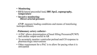 • Monitoring
• ECG-lateral precordial lead, IBP, Spo2, capnography,
temperature
• Invasive monitoring-
-Direct arterial pressure
-CVP- measure loading conditions and means of transfusing
inotropes/dilators
-Pulmonary artery catheter-
• A PAC allows determination of basal filling Pressures(PCWP)
and cardiac output-useful in AR
• To accurately monitor ventricular preload and CO response to
pharmacologic interventions
• Other requirement for a PAC is to allow for pacing when it is
anticipated
 