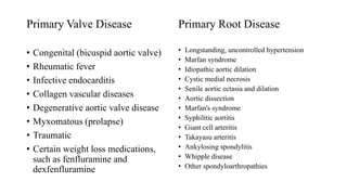 Primary Valve Disease
• Congenital (bicuspid aortic valve)
• Rheumatic fever
• Infective endocarditis
• Collagen vascular diseases
• Degenerative aortic valve disease
• Myxomatous (prolapse)
• Traumatic
• Certain weight loss medications,
such as fenfluramine and
dexfenfluramine
Primary Root Disease
• Longstanding, uncontrolled hypertension
• Marfan syndrome
• Idiopathic aortic dilation
• Cystic medial necrosis
• Senile aortic ectasia and dilation
• Aortic dissection
• Marfan's syndrome
• Syphilitic aortitis
• Giant cell arteritis
• Takayasu arteritis
• Ankylosing spondylitis
• Whipple disease
• Other spondyloarthropathies
 