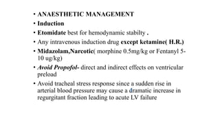 • ANAESTHETIC MANAGEMENT
• Induction
• Etomidate best for hemodynamic stabilty .
• Any intravenous induction drug except ketamine( H.R.)
• Midazolam,Narcotic( morphine 0.5mg/kg or Fentanyl 5-
10 ug/kg)
• Avoid Propofol- direct and indirect effects on ventricular
preload
• Avoid tracheal stress response since a sudden rise in
arterial blood pressure may cause a dramatic increase in
regurgitant fraction leading to acute LV failure
 