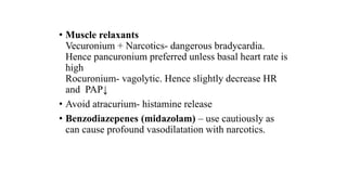 • Muscle relaxants
Vecuronium + Narcotics- dangerous bradycardia.
Hence pancuronium preferred unless basal heart rate is
high
Rocuronium- vagolytic. Hence slightly decrease HR
and PAP↓
• Avoid atracurium- histamine release
• Benzodiazepenes (midazolam) – use cautiously as
can cause profound vasodilatation with narcotics.
 