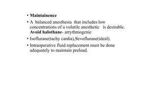 • Maintainence
• A balanced anesthesia that includes low
concentrations of a volatile anesthetic is desirable.
Avoid halothane- arrythmogenic
• Isoflurane(tachy cardia),Sevoflurane(ideal).
• Intraoperative fluid replacement must be done
adequately to maintain preload.
 