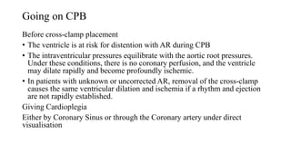 Going on CPB
Before cross-clamp placement
• The ventricle is at risk for distention with AR during CPB
• The intraventricular pressures equilibrate with the aortic root pressures.
Under these conditions, there is no coronary perfusion, and the ventricle
may dilate rapidly and become profoundly ischemic.
• In patients with unknown or uncorrected AR, removal of the cross-clamp
causes the same ventricular dilation and ischemia if a rhythm and ejection
are not rapidly established.
Giving Cardioplegia
Either by Coronary Sinus or through the Coronary artery under direct
visualisation
 