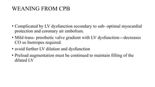 WEANING FROM CPB
• Complicated by LV dysfunction secondary to sub- optimal myocardial
protection and coronary air embolism.
• Mild trans- prosthetic valve gradient with LV dysfunction---decreases
CO so Inotropes required.
• avoid further LV dilation and dysfunction
• Preload augmentation must be continued to maintain filling of the
dilated LV
 