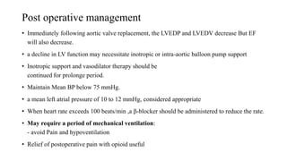 Post operative management
• Immediately following aortic valve replacement, the LVEDP and LVEDV decrease But EF
will also decrease.
• a decline in LV function may necessitate inotropic or intra-aortic balloon pump support
• Inotropic support and vasodilator therapy should be
continued for prolonge period.
• Maintain Mean BP below 75 mmHg.
• a mean left atrial pressure of 10 to 12 mmHg, considered appropriate
• When heart rate exceeds 100 beats/min ,a β-blocker should be administered to reduce the rate.
• May require a period of mechanical ventilation:
- avoid Pain and hypoventilation
• Relief of postoperative pain with opioid useful
 