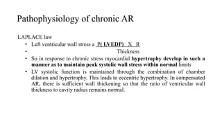 Pathophysiology of chronic AR
LAPLACE law
• Left ventricular wall stress a P( LVEDP) X R
• Thickness
• So in response to chronic stress myocardial hypertrophy develop in such a
manner as to maintain peak systolic wall stress within normal limits
• LV systolic function is maintained through the combination of chamber
dilation and hypertrophy. This leads to eccentric hypertrophy. In compensated
AR, there is sufficient wall thickening so that the ratio of ventricular wall
thickness to cavity radius remains normal.
 