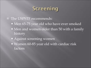 The USPSTF recommends: Men 65-75 year old who have ever smoked Men and women older than 50 with a family history Against screening women Women 60-85 year old with cardiac risk factors 