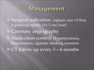 Surgical indication:  rupture; size >5.5cm; expanding rapidly (>1.5 cm/year) Coronary angiography Medication control:  Hyperlipidemia, hypertension, cigarette smoking cessation CT follow up every 3—6 months 