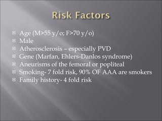 Age (M>55 y/o; F>70 y/o) Male Atherosclerosis – especially PVD Gene (Marfan, Ehlers-Danlos syndrome) Aneurisms of the femoral or popliteal Smoking- 7 fold risk, 90% OF AAA are smokers Family history- 4 fold risk 