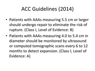 ACC Guidelines (2014)
• Patients with AAAs measuring 5.5 cm or larger
should undergo repair to eliminate the risk of
rupture. (Class I, Level of Evidence: B)
• Patients with AAAs measuring 4.0 to 5.4 cm in
diameter should be monitored by ultrasound
or computed tomographic scans every 6 to 12
months to detect expansion. (Class I, Level of
Evidence: A)
 