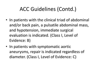 ACC Guidelines (Contd.)
• In patients with the clinical triad of abdominal
and/or back pain, a pulsatile abdominal mass,
and hypotension, immediate surgical
evaluation is indicated. (Class I, Level of
Evidence: B)
• In patients with symptomatic aortic
aneurysms, repair is indicated regardless of
diameter. (Class I, Level of Evidence: C)
 