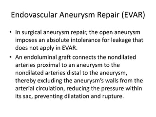 Endovascular Aneurysm Repair (EVAR)
• In surgical aneurysm repair, the open aneurysm
imposes an absolute intolerance for leakage that
does not apply in EVAR.
• An endoluminal graft connects the nondilated
arteries proximal to an aneurysm to the
nondilated arteries distal to the aneurysm,
thereby excluding the aneurysm’s walls from the
arterial circulation, reducing the pressure within
its sac, preventing dilatation and rupture.
 