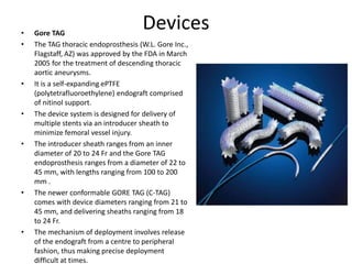 Devices• Gore TAG
• The TAG thoracic endoprosthesis (W.L. Gore Inc.,
Flagstaff, AZ) was approved by the FDA in March
2005 for the treatment of descending thoracic
aortic aneurysms.
• It is a self-expanding ePTFE
(polytetrafluoroethylene) endograft comprised
of nitinol support.
• The device system is designed for delivery of
multiple stents via an introducer sheath to
minimize femoral vessel injury.
• The introducer sheath ranges from an inner
diameter of 20 to 24 Fr and the Gore TAG
endoprosthesis ranges from a diameter of 22 to
45 mm, with lengths ranging from 100 to 200
mm .
• The newer conformable GORE TAG (C-TAG)
comes with device diameters ranging from 21 to
45 mm, and delivering sheaths ranging from 18
to 24 Fr.
• The mechanism of deployment involves release
of the endograft from a centre to peripheral
fashion, thus making precise deployment
difficult at times.
 