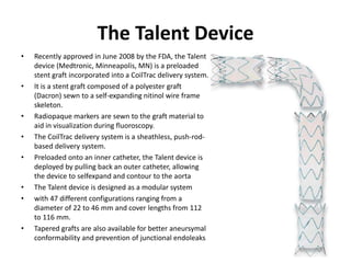 The Talent Device
• Recently approved in June 2008 by the FDA, the Talent
device (Medtronic, Minneapolis, MN) is a preloaded
stent graft incorporated into a CoilTrac delivery system.
• It is a stent graft composed of a polyester graft
(Dacron) sewn to a self-expanding nitinol wire frame
skeleton.
• Radiopaque markers are sewn to the graft material to
aid in visualization during fluoroscopy.
• The CoilTrac delivery system is a sheathless, push-rod-
based delivery system.
• Preloaded onto an inner catheter, the Talent device is
deployed by pulling back an outer catheter, allowing
the device to selfexpand and contour to the aorta
• The Talent device is designed as a modular system
• with 47 different configurations ranging from a
diameter of 22 to 46 mm and cover lengths from 112
to 116 mm.
• Tapered grafts are also available for better aneursymal
conformability and prevention of junctional endoleaks
 