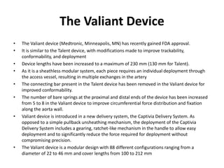 The Valiant Device
• The Valiant device (Medtronic, Minneapolis, MN) has recently gained FDA approval.
• It is similar to the Talent device, with modifications made to improve trackability,
conformability, and deployment
• Device lengths have been increased to a maximum of 230 mm (130 mm for Talent).
• As it is a sheathless modular system, each piece requires an individual deployment through
the access vessel, resulting in multiple exchanges in the artery
• The connecting bar present in the Talent device has been removed in the Valiant device for
improved conformability.
• The number of bare springs at the proximal and distal ends of the device has been increased
from 5 to 8 in the Valiant device to improve circumferential force distribution and fixation
along the aorta wall.
• Valiant device is introduced in a new delivery system, the Captivia Delivery System. As
opposed to a simple pullback unsheathing mechanism, the deployment of the Captivia
Delivery System includes a gearing, ratchet-like mechanism in the handle to allow easy
deployment and to significantly reduce the force required for deployment without
compromising precision.
• The Valiant device is a modular design with 88 different configurations ranging from a
diameter of 22 to 46 mm and cover lengths from 100 to 212 mm
 