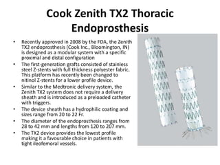 Cook Zenith TX2 Thoracic
Endoprosthesis
• Recently approved in 2008 by the FDA, the Zenith
TX2 endoprosthesis (Cook Inc., Bloomington, IN)
is designed as a modular system with a specific
proximal and distal configuration
• The first-generation grafts consisted of stainless
steel Z-stents with full thickness polyester fabric.
This platform has recently been changed to
nitinol Z-stents for a lower profile device.
• Similar to the Medtronic delivery system, the
Zenith TX2 system does not require a delivery
sheath and is introduced as a preloaded catheter
with triggers.
• The device sheath has a hydrophilic coating and
sizes range from 20 to 22 Fr.
• The diameter of the endoprosthesis ranges from
28 to 42 mm and lengths from 120 to 207 mm.
• The TX2 device provides the lowest profile
making it a favourable choice in patients with
tight ileofemoral vessels.
 