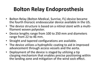 Bolton Relay Endoprosthesis
• Bolton Relay (Bolton Medical, Sunrise, FL) device became
the fourth thoracic endovascular device available in the US.
• The device structure is based on a nitinol stent with a multi-
filament woven polyester.
• Device lengths range from 100 to 250 mm and diameters
range from 22 to 46 mm.
• Straight and tapered configurations are available.
• The device utilizes a hydrophilic coating to aid in improved
advancement through access vessels and the aorta.
• Deployment of the device is staged by utilizing a tip
clasping mechanism that enables precise positioning within
the landing zone and mitigation of the wind sock effect.
 
