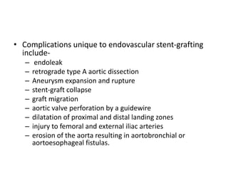 • Complications unique to endovascular stent-grafting
include-
– endoleak
– retrograde type A aortic dissection
– Aneurysm expansion and rupture
– stent-graft collapse
– graft migration
– aortic valve perforation by a guidewire
– dilatation of proximal and distal landing zones
– injury to femoral and external iliac arteries
– erosion of the aorta resulting in aortobronchial or
aortoesophageal fistulas.
 
