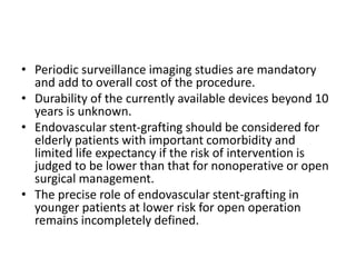 • Periodic surveillance imaging studies are mandatory
and add to overall cost of the procedure.
• Durability of the currently available devices beyond 10
years is unknown.
• Endovascular stent-grafting should be considered for
elderly patients with important comorbidity and
limited life expectancy if the risk of intervention is
judged to be lower than that for nonoperative or open
surgical management.
• The precise role of endovascular stent-grafting in
younger patients at lower risk for open operation
remains incompletely defined.
 