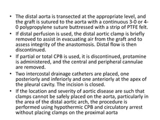 • The distal aorta is transected at the appropriate level, and
the graft is sutured to the aorta with a continuous 3-0 or 4-
0 polypropylene suture buttressed with a strip of PTFE felt.
• If distal perfusion is used, the distal aortic clamp is briefly
removed to assist in evacuating air from the graft and to
assess integrity of the anastomosis. Distal flow is then
discontinued.
• If partial or total CPB is used, it is discontinued, protamine
is administered, and the central and peripheral cannulae
are removed.
• Two intercostal drainage catheters are placed, one
posteriorly and inferiorly and one anteriorly at the apex of
the pleural cavity. The incision is closed.
• If the location and severity of aortic disease are such that
clamps cannot be safely placed on the aorta, particularly in
the area of the distal aortic arch, the procedure is
performed using hypothermic CPB and circulatory arrest
without placing clamps on the proximal aorta
 