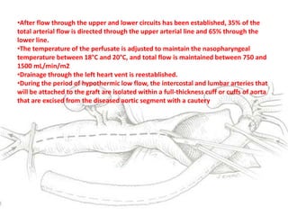 •After flow through the upper and lower circuits has been established, 35% of the
total arterial flow is directed through the upper arterial line and 65% through the
lower line.
•The temperature of the perfusate is adjusted to maintain the nasopharyngeal
temperature between 18°C and 20°C, and total flow is maintained between 750 and
1500 mL/min/m2
•Drainage through the left heart vent is reestablished.
•During the period of hypothermic low flow, the intercostal and lumbar arteries that
will be attached to the graft are isolated within a full-thickness cuff or cuffs of aorta
that are excised from the diseased aortic segment with a cautery
 