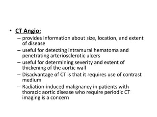 • CT Angio:
– provides information about size, location, and extent
of disease
– useful for detecting intramural hematoma and
penetrating arteriosclerotic ulcers
– useful for determining severity and extent of
thickening of the aortic wall
– Disadvantage of CT is that it requires use of contrast
medium
– Radiation-induced malignancy in patients with
thoracic aortic disease who require periodic CT
imaging is a concern
 
