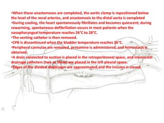•When these anastomoses are completed, the aortic clamp is repositioned below
the level of the renal arteries, and anastomosis to the distal aorta is completed
•During cooling, the heart spontaneously fibrillates and becomes quiescent; during
rewarming, spontaneous defibrillation occurs in most patients when the
nasopharyngeal temperature reaches 26°C to 28°C.
•The venting catheter is then removed.
•CPB is discontinued when the bladder temperature reaches 36°C.
•Peripheral cannulae are removed, protamine is administered, and hemostasis is
obtained.
•A drain connected to suction is placed in the retroperitoneal space, and intercostal
drainage catheters (two or three) are placed in the left pleural space.
•Edges of the divided diaphragm are approximated,and the incision is closed.
 