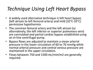 Technique Using Left Heart Bypass
• A widely used alternative technique is left heart bypass
(left atrium to left femoral artery) and mild (32°C-33°C)
permissive hypothermia
• The common femoral artery and the left atrium (or
alternatively, the left inferior or superior pulmonary vein)
are cannulated and partial cardiac bypass established using
an in-line centrifugal pump.
• Bypass flows are adjusted to maintain a mean arterial
pressure in the lower circulation of 60 to 70 mmHg while
normal arterial pressure and central venous pressure are
maintained in the upper circulation.
• Flows between 750 and 1500 mL/min/m2 are generally
required.
 