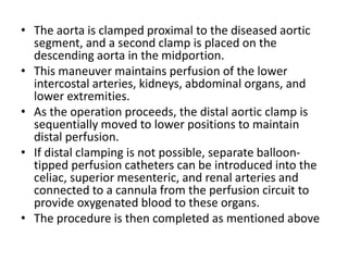 • The aorta is clamped proximal to the diseased aortic
segment, and a second clamp is placed on the
descending aorta in the midportion.
• This maneuver maintains perfusion of the lower
intercostal arteries, kidneys, abdominal organs, and
lower extremities.
• As the operation proceeds, the distal aortic clamp is
sequentially moved to lower positions to maintain
distal perfusion.
• If distal clamping is not possible, separate balloon-
tipped perfusion catheters can be introduced into the
celiac, superior mesenteric, and renal arteries and
connected to a cannula from the perfusion circuit to
provide oxygenated blood to these organs.
• The procedure is then completed as mentioned above
 