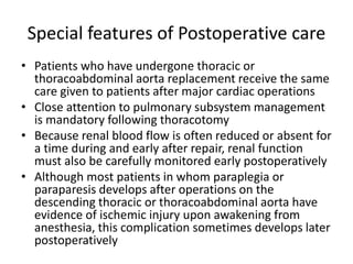 Special features of Postoperative care
• Patients who have undergone thoracic or
thoracoabdominal aorta replacement receive the same
care given to patients after major cardiac operations
• Close attention to pulmonary subsystem management
is mandatory following thoracotomy
• Because renal blood flow is often reduced or absent for
a time during and early after repair, renal function
must also be carefully monitored early postoperatively
• Although most patients in whom paraplegia or
paraparesis develops after operations on the
descending thoracic or thoracoabdominal aorta have
evidence of ischemic injury upon awakening from
anesthesia, this complication sometimes develops later
postoperatively
 