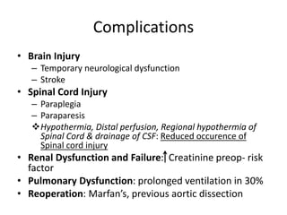 Complications
• Brain Injury
– Temporary neurological dysfunction
– Stroke
• Spinal Cord Injury
– Paraplegia
– Paraparesis
Hypothermia, Distal perfusion, Regional hypothermia of
Spinal Cord & drainage of CSF: Reduced occurence of
Spinal cord injury
• Renal Dysfunction and Failure: Creatinine preop- risk
factor
• Pulmonary Dysfunction: prolonged ventilation in 30%
• Reoperation: Marfan’s, previous aortic dissection
 