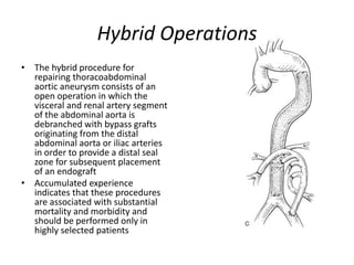 Hybrid Operations
• The hybrid procedure for
repairing thoracoabdominal
aortic aneurysm consists of an
open operation in which the
visceral and renal artery segment
of the abdominal aorta is
debranched with bypass grafts
originating from the distal
abdominal aorta or iliac arteries
in order to provide a distal seal
zone for subsequent placement
of an endograft
• Accumulated experience
indicates that these procedures
are associated with substantial
mortality and morbidity and
should be performed only in
highly selected patients
 