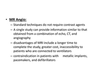 • MR Angio:
– Standard techniques do not require contrast agents
– A single study can provide information similar to that
obtained from a combination of echo, CT, and
angiography
– disadvantages of MRI include a longer time to
complete the study, greater cost, inaccessibility to
patients who are connected to ventilators
– contraindication in patients with metallic implants,
pacemakers, and defibrillators
 