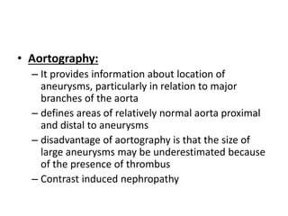 • Aortography:
– It provides information about location of
aneurysms, particularly in relation to major
branches of the aorta
– defines areas of relatively normal aorta proximal
and distal to aneurysms
– disadvantage of aortography is that the size of
large aneurysms may be underestimated because
of the presence of thrombus
– Contrast induced nephropathy
 
