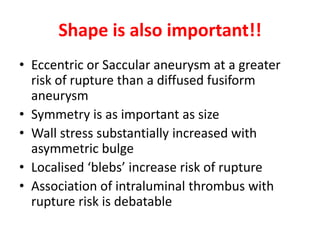 Shape is also important!!
• Eccentric or Saccular aneurysm at a greater
risk of rupture than a diffused fusiform
aneurysm
• Symmetry is as important as size
• Wall stress substantially increased with
asymmetric bulge
• Localised ‘blebs’ increase risk of rupture
• Association of intraluminal thrombus with
rupture risk is debatable
 